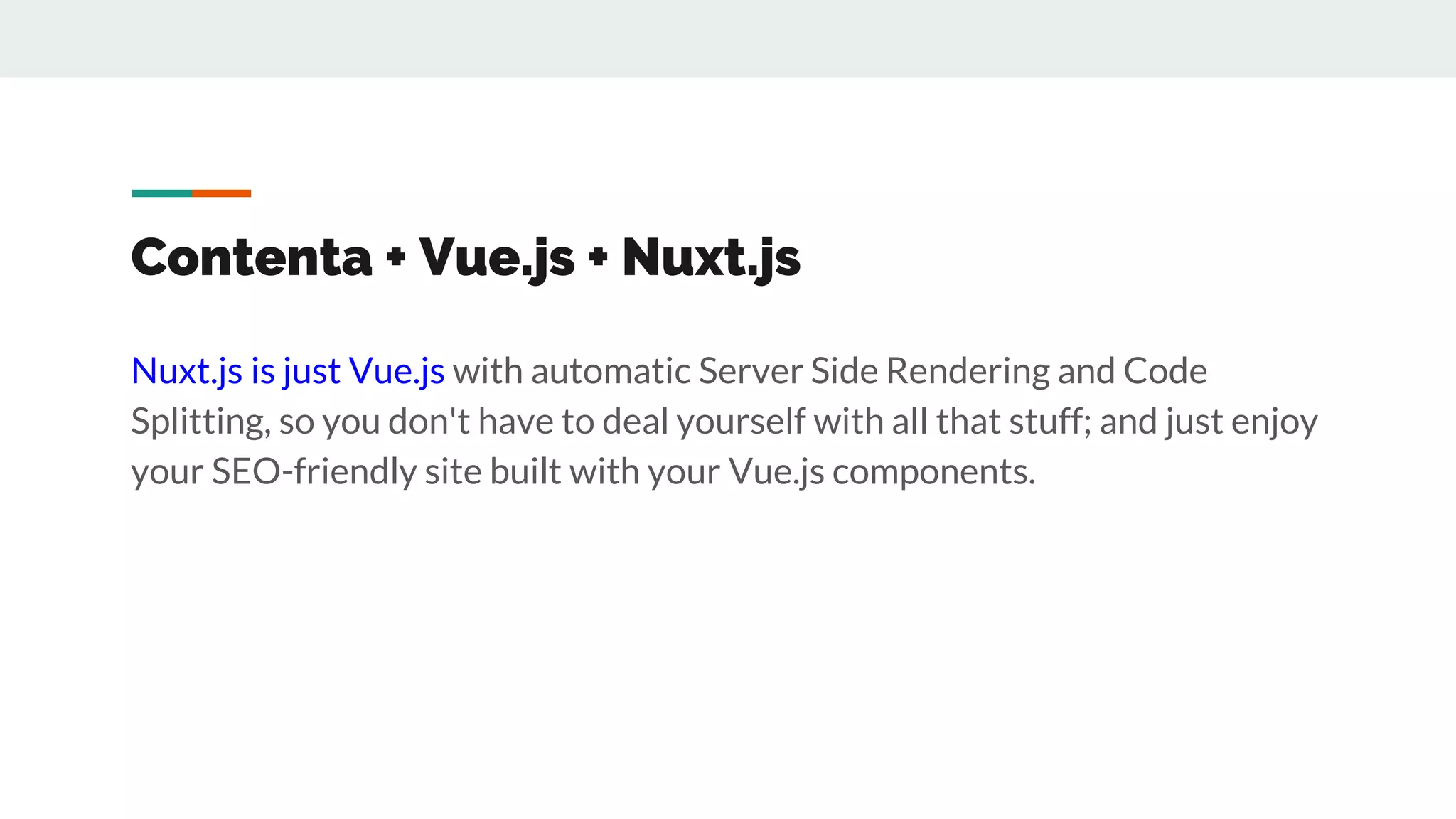 Contenta + Vue.js + Nuxt.js
Nuxt.js is just Vue.js with automatic Server Side Rendering and Code
Splitting, so you don't have to deal yourself with all that stuff; and just enjoy
your SEO-friendly site built with your Vue.js components.
 