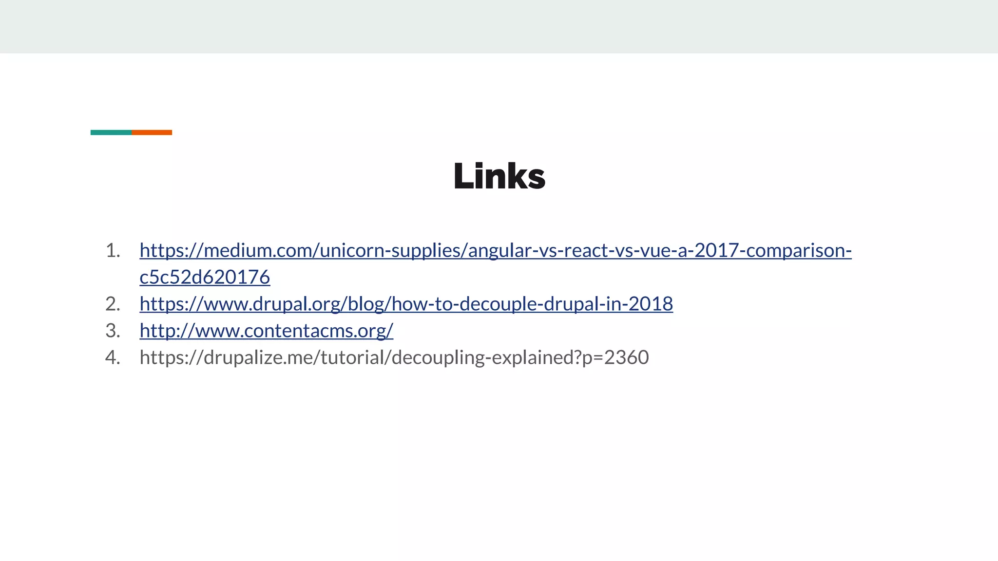 Links
1. https://medium.com/unicorn-supplies/angular-vs-react-vs-vue-a-2017-comparison-
c5c52d620176
2. https://www.drupal.org/blog/how-to-decouple-drupal-in-2018
3. http://www.contentacms.org/
4. https://drupalize.me/tutorial/decoupling-explained?p=2360
 