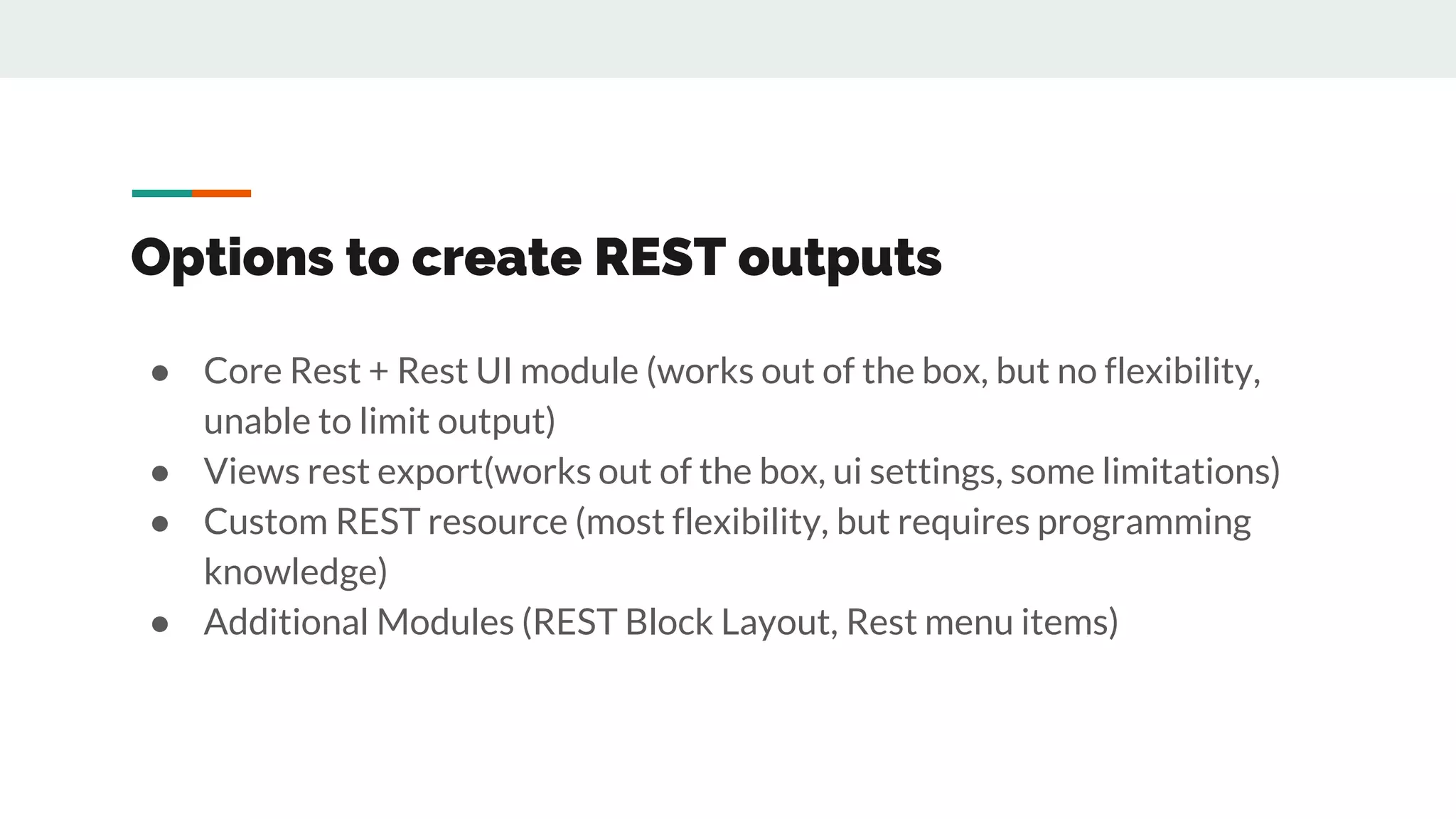 Options to create REST outputs
● Core Rest + Rest UI module (works out of the box, but no flexibility,
unable to limit output)
● Views rest export(works out of the box, ui settings, some limitations)
● Custom REST resource (most flexibility, but requires programming
knowledge)
● Additional Modules (REST Block Layout, Rest menu items)
 