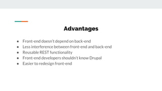 Advantages
● Front-end doesn’t depend on back-end
● Less interference between front-end and back-end
● Reusable REST functionality
● Front-end developers shouldn’t know Drupal
● Easier to redesign front-end
 