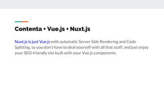 Contenta + Vue.js + Nuxt.js
Nuxt.js is just Vue.js with automatic Server Side Rendering and Code
Splitting, so you don't have to deal yourself with all that stuff; and just enjoy
your SEO-friendly site built with your Vue.js components.
 
