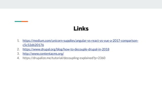 Links
1. https://medium.com/unicorn-supplies/angular-vs-react-vs-vue-a-2017-comparison-
c5c52d620176
2. https://www.drupal.org/blog/how-to-decouple-drupal-in-2018
3. http://www.contentacms.org/
4. https://drupalize.me/tutorial/decoupling-explained?p=2360
 