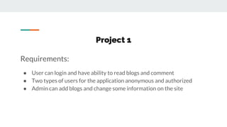 Project 1
Requirements:
● User can login and have ability to read blogs and comment
● Two types of users for the application anonymous and authorized
● Admin can add blogs and change some information on the site
 