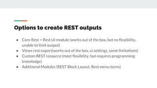 Options to create REST outputs
● Core Rest + Rest UI module (works out of the box, but no flexibility,
unable to limit output)
● Views rest export(works out of the box, ui settings, some limitations)
● Custom REST resource (most flexibility, but requires programming
knowledge)
● Additional Modules (REST Block Layout, Rest menu items)
 