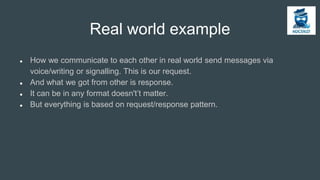 Real world example
● How we communicate to each other in real world send messages via
voice/writing or signalling. This is our request.
● And what we got from other is response.
● It can be in any format doesn't’t matter.
● But everything is based on request/response pattern.
 
