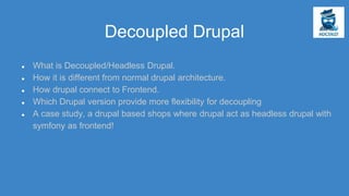 Decoupled Drupal
● What is Decoupled/Headless Drupal.
● How it is different from normal drupal architecture.
● How drupal connect to Frontend.
● Which Drupal version provide more flexibility for decoupling
● A case study, a drupal based shops where drupal act as headless drupal with
symfony as frontend!
 