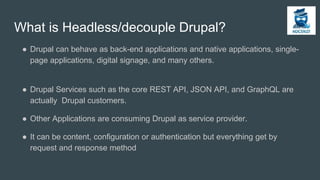 What is Headless/decouple Drupal?
● Drupal can behave as back-end applications and native applications, single-
page applications, digital signage, and many others.
● Drupal Services such as the core REST API, JSON API, and GraphQL are
actually Drupal customers.
● Other Applications are consuming Drupal as service provider.
● It can be content, configuration or authentication but everything get by
request and response method
 