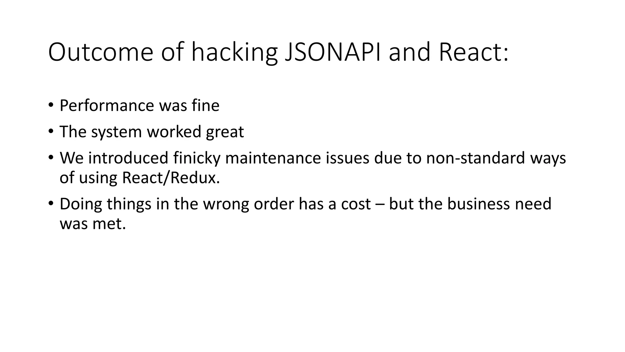 Outcome of hacking JSONAPI and React:
• Performance was fine
• The system worked great
• We introduced finicky maintenance issues due to non-standard ways
of using React/Redux.
• Doing things in the wrong order has a cost – but the business need
was met.
 