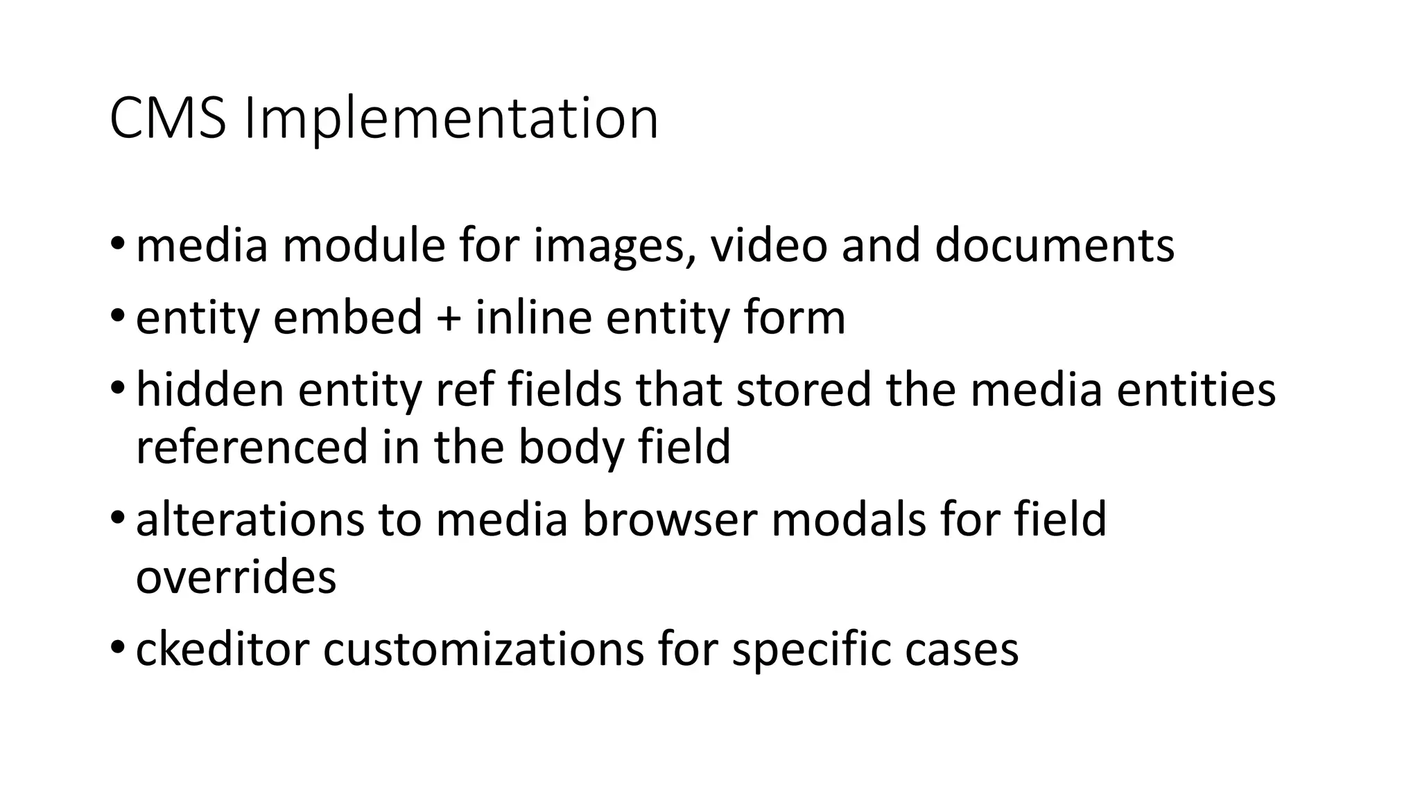 CMS Implementation
• media module for images, video and documents
• entity embed + inline entity form
• hidden entity ref fields that stored the media entities
referenced in the body field
• alterations to media browser modals for field
overrides
• ckeditor customizations for specific cases
 