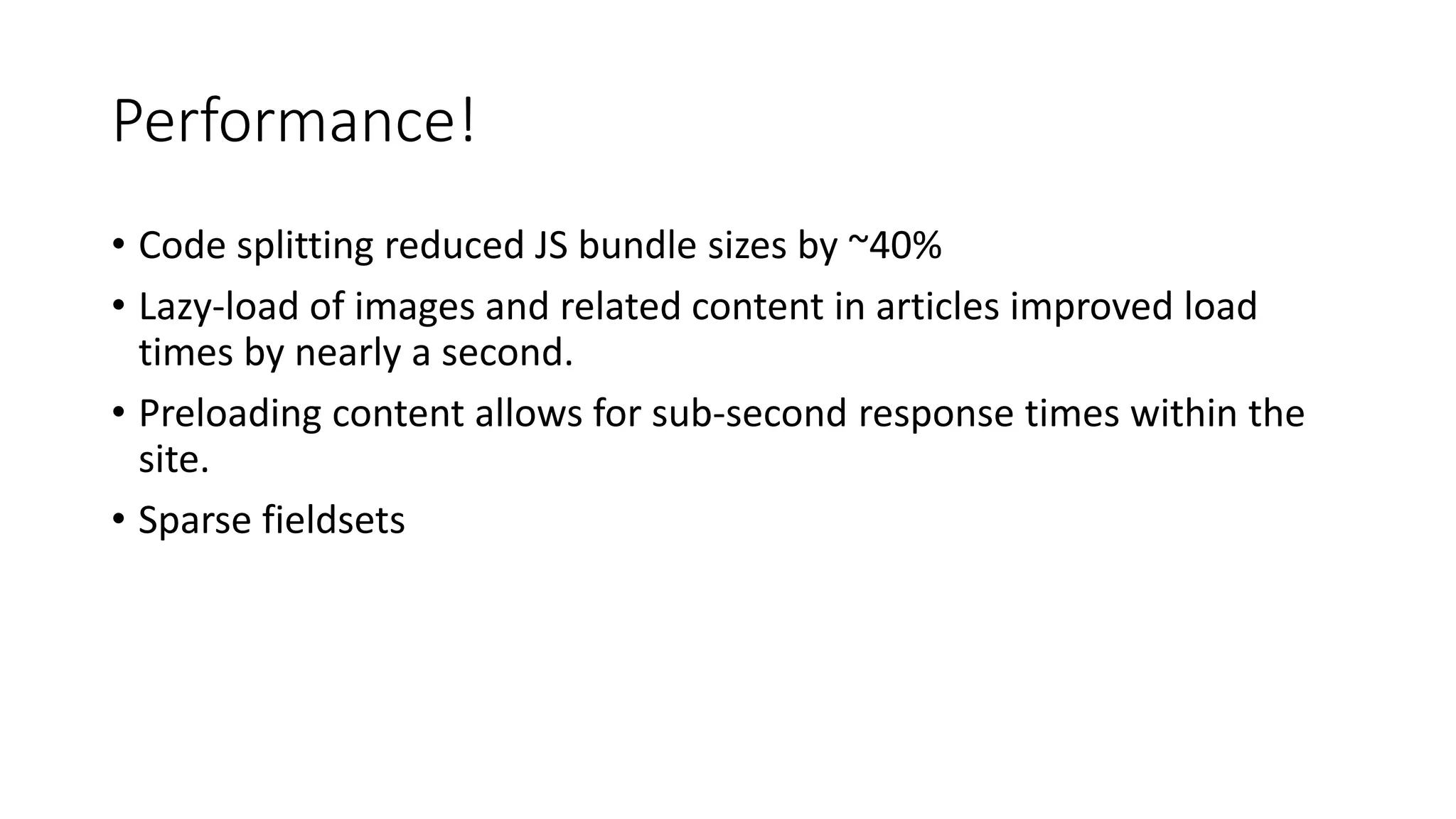 Performance!
• Code splitting reduced JS bundle sizes by ~40%
• Lazy-load of images and related content in articles improved load
times by nearly a second.
• Preloading content allows for sub-second response times within the
site.
• Sparse fieldsets
 
