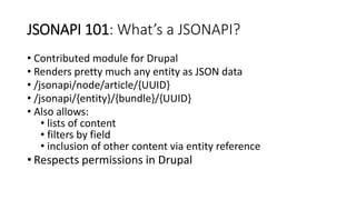 JSONAPI 101: What’s a JSONAPI?
• Contributed module for Drupal
• Renders pretty much any entity as JSON data
• /jsonapi/node/article/{UUID}
• /jsonapi/{entity}/{bundle}/{UUID}
• Also allows:
• lists of content
• filters by field
• inclusion of other content via entity reference
• Respects permissions in Drupal
 