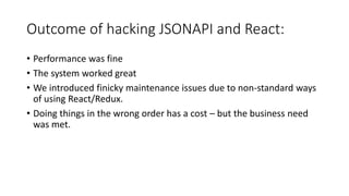 Outcome of hacking JSONAPI and React:
• Performance was fine
• The system worked great
• We introduced finicky maintenance issues due to non-standard ways
of using React/Redux.
• Doing things in the wrong order has a cost – but the business need
was met.
 