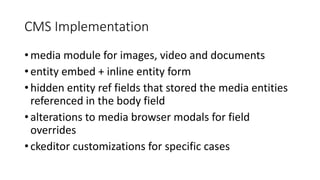 CMS Implementation
• media module for images, video and documents
• entity embed + inline entity form
• hidden entity ref fields that stored the media entities
referenced in the body field
• alterations to media browser modals for field
overrides
• ckeditor customizations for specific cases
 