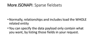More JSONAPI: Sparse fieldsets
• Normally, relationships and includes load the WHOLE
related entity
• You can specify the data payload only contain what
you want, by listing those fields in your request.
 