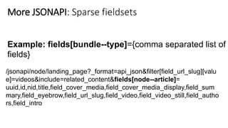 Example: fields[bundle--type]={comma separated list of
fields}
/jsonapi/node/landing_page?_format=api_json&filter[field_url_slug][valu
e]=videos&include=related_content&fields[node--article]=
uuid,id,nid,title,field_cover_media,field_cover_media_display,field_sum
mary,field_eyebrow,field_url_slug,field_video,field_video_still,field_autho
rs,field_intro
More JSONAPI: Sparse fieldsets
 