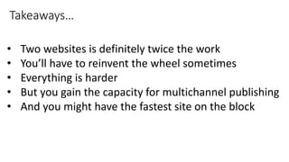 • Two websites is definitely twice the work
• You’ll have to reinvent the wheel sometimes
• Everything is harder
• But you gain the capacity for multichannel publishing
• And you might have the fastest site on the block
Takeaways…
 