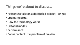 Things we’re about to discuss…
• Reasons to take on a decoupled project – or not
• Structured data!
• How the technology works
• Editorial modes
• Performance
• Bonus content: the problem of preview
 