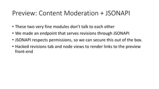 Preview: Content Moderation + JSONAPI
• These two very fine modules don’t talk to each other
• We made an endpoint that serves revisions through JSONAPI
• JSONAPI respects permissions, so we can secure this out of the box.
• Hacked revisions tab and node views to render links to the preview
front-end
 