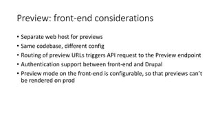 Preview: front-end considerations
• Separate web host for previews
• Same codebase, different config
• Routing of preview URLs triggers API request to the Preview endpoint
• Authentication support between front-end and Drupal
• Preview mode on the front-end is configurable, so that previews can’t
be rendered on prod
 