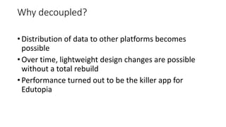 • Distribution of data to other platforms becomes
possible
• Over time, lightweight design changes are possible
without a total rebuild
• Performance turned out to be the killer app for
Edutopia
Why decoupled?
 