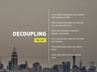 DECOUPLING 
Favor explicit component over complex 
CSS selectors in CSS# 
Style components based on what they 
are, not where they are# 
Favor data attributes or behavior 
classes in Javascript# 
Don’t use the same class for both style 
and behavior# 
Differentiate state styles from default 
styles# 
Chain state class to the component 
class 
RECAP 
 