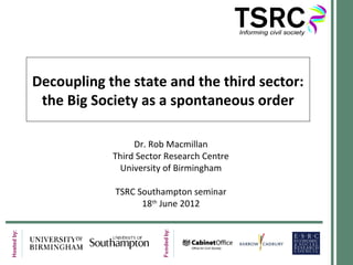 Decoupling the state and the third sector:
the Big Society as a spontaneous order
Dr. Rob Macmillan
Third Sector Research Centre
University of Birmingham
TSRC Southampton seminar
18th
June 2012
 