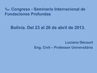 Luciano Décourt
Eng. Civil – Professor Universitário
1er. Congreso - Seminario Internacional de
Fundaciones Profundas
Bolivia. Del 23 al 26 de abril de 2013.
 