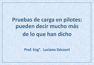 Pruebas de carga en pilotes:
pueden decir mucho más
de lo que han dicho
Prof. Eng°. Luciano Décourt
 