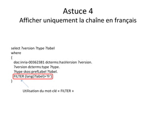 Astuce 4
Afficher uniquement la chaîne en français
select ?version ?type ?label
where
{
doc:inria-00362381 dcterms:hasVersion ?version.
?version dcterms:type ?type.
?type skos:prefLabel ?label.
FILTER (lang(?label)='fr')
}
Utilisation du mot-clé « FILTER »
 