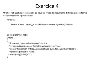Afficher l’étiquette préférentielle de tous les types de documents distincts avec la forme
« Fabien Gandon » pour auteur
URI utile
Forme auteur : https://data.archives-ouvertes.fr/author/827904
Exercice 4
select DISTINCT ?label
where
{
?document dcterms:hasVersion ?version.
?version dcterms:creator ?creator; dcterms:type ?type.
?creator hal:person <https://data.archives-ouvertes.fr/author/827904>.
?type skos:prefLabel ?label.
FILTER (lang(?label)='fr')
}
 