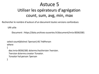 Astuce 5
Utiliser les opérateurs d’agrégation
count, sum, avg, min, max
select count(distinct ?person) AS ?nbPerson
where
{
doc:inria-00362381 dcterms:hasVersion ?version.
?version dcterms:creator ?creator.
?creator hal:person ?person
}
Rechercher le nombre d’auteurs d’un document toutes versions confondues
URI utile
Document : https://data.archives-ouvertes.fr/document/inria-00362381
 