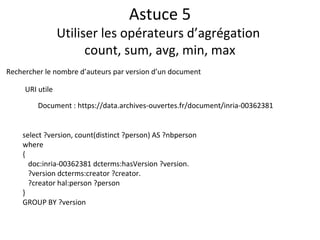Astuce 5
Utiliser les opérateurs d’agrégation
count, sum, avg, min, max
select ?version, count(distinct ?person) AS ?nbperson
where
{
doc:inria-00362381 dcterms:hasVersion ?version.
?version dcterms:creator ?creator.
?creator hal:person ?person
}
GROUP BY ?version
Rechercher le nombre d’auteurs par version d’un document
URI utile
Document : https://data.archives-ouvertes.fr/document/inria-00362381
 