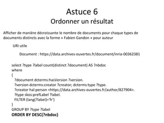 Astuce 6
Ordonner un résultat
select ?type ?label count(distinct ?document) AS ?nbdoc
where
{
?document dcterms:hasVersion ?version.
?version dcterms:creator ?creator; dcterms:type ?type.
?creator hal:person <https://data.archives-ouvertes.fr/author/827904>.
?type skos:prefLabel ?label.
FILTER (lang(?label)='fr')
}
GROUP BY ?type ?label
ORDER BY DESC(?nbdoc)
Afficher de manière décroissante le nombre de documents pour chaque types de
documents distincts avec la forme « Fabien Gandon » pour auteur
URI utile
Document : https://data.archives-ouvertes.fr/document/inria-00362381
 
