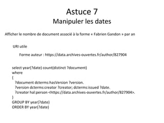 Astuce 7
Manipuler les dates
Afficher le nombre de document associé à la forme « Fabrien Gandon » par an
URI utile
Forme auteur : https://data.archives-ouvertes.fr/author/827904
select year(?date) count(distinct ?document)
where
{
?document dcterms:hasVersion ?version.
?version dcterms:creator ?creator; dcterms:issued ?date.
?creator hal:person <https://data.archives-ouvertes.fr/author/827904>.
}
GROUP BY year(?date)
ORDER BY year(?date)
 
