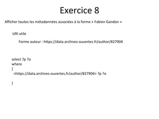 Afficher toutes les métadonnées associées à la forme « Fabien Gandon »
URI utile
Forme auteur : https://data.archives-ouvertes.fr/author/827904
Exercice 8
select ?p ?o
where
{
<https://data.archives-ouvertes.fr/author/827904> ?p ?o
}
 