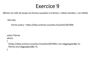 Afficher les URIs de toutes les formes associées à la forme « Fabien Gandon » via l’IdHAL
URI utile
Forme auteur : https://data.archives-ouvertes.fr/author/827904
Exercice 9
select ?forme
where
{
<https://data.archives-ouvertes.fr/author/827904> ore:isAggregatedBy ?o.
?forme ore:isAggregatedBy ?o.
}
 