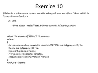 Afficher le nombre de documents associés à chaque forme associés à l’IdHAL relié à la
forme « Fabien Gandon »
URI utile
Forme auteur : https://data.archives-ouvertes.fr/author/827904
Exercice 10
select ?forme count(DISTINCT ?document)
where
{
<https://data.archives-ouvertes.fr/author/827904> ore:isAggregatedBy ?o.
?forme ore:isAggregatedBy ?o.
?creator hal:person ?forme.
?version dcterms:creator ?creator.
?document dcterms:hasVersion ?version
}
GROUP BY ?forme
 