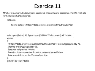 Afficher le nombre de documents associés à chaque forme associés à l’IdHAL relié à la
forme Fabien Gandon par an
URI utile
Forme auteur : https://data.archives-ouvertes.fr/author/827904
Exercice 11
select year(?date) AS ?year count(DISTINCT ?document) AS ?nbdoc
where
{
<https://data.archives-ouvertes.fr/author/827904> ore:isAggregatedBy ?o.
?forme ore:isAggregatedBy ?o.
?creator hal:person ?forme.
?version dcterms:creator ?creator; dcterms:issued ?date.
?document dcterms:hasVersion ?version
}
GROUP BY year(?date)
 