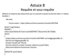 Astuce 8
Requête et sous requête
Afficher la moyenne des documents par an associés à toutes les formes liées à « Fabien
Gandon »
URI utile
Forme auteur : https://data.archives-ouvertes.fr/author/827904
SELECT avg(?nbdoc)
WHERE {
select year(?date) AS ?year count(DISTINCT ?document) AS ?nbdoc
where
{
<https://data.archives-ouvertes.fr/author/827904> ore:isAggregatedBy ?o.
?forme ore:isAggregatedBy ?o.
?creator hal:person ?forme.
?version dcterms:creator ?creator; dcterms:issued ?date.
?document dcterms:hasVersion ?version
}
GROUP BY year(?date)
}
 