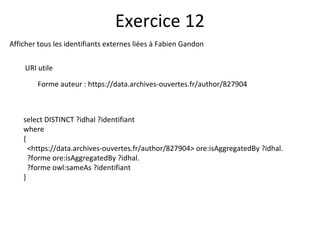 Afficher tous les identifiants externes liées à Fabien Gandon
URI utile
Forme auteur : https://data.archives-ouvertes.fr/author/827904
Exercice 12
select DISTINCT ?idhal ?identifiant
where
{
<https://data.archives-ouvertes.fr/author/827904> ore:isAggregatedBy ?idhal.
?forme ore:isAggregatedBy ?idhal.
?forme owl:sameAs ?identifiant
}
 
