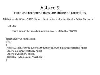 Astuce 9
Faire une recherche dans une chaîne de caractères
Afficher les identifiants ORCID distincts liés à toutes les formes liées à « Fabien Gandon »
URI utile
Forme auteur : https://data.archives-ouvertes.fr/author/827904
select DISTINCT ?idhal ?orcid
where
{
<https://data.archives-ouvertes.fr/author/827904> ore:isAggregatedBy ?idhal.
?forme ore:isAggregatedBy ?idhal.
?forme owl:sameAs ?orcid.
FILTER regex(str(?orcid), 'orcid.org')
}
 