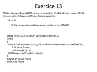 Afficher les identifiants ORCID de tous les membres d’INRIA et pour chaque ORCID,
concaténer les différentes URIs des formes associées
URI utile
INRIA : https://data.archives-ouvertes.fr/structure/300009
Exercice 13
select ?orcid ?name GROUP_CONCAT(str(?forme),',')
where
{
?forme foaf:member <https://data.archives-ouvertes.fr/structure/300009>;
foaf:name ?name;
owl:sameAs ?orcid.
FILTER regex(str(?orcid),'orcid.org')
}
GROUP BY ?orcid ?name
ORDER BY ?name
 