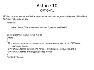 Afficher tous les membres d’INRIA et pour chaque membre, éventuellement l’identifiant
ORCID et l’identifiant idHal
URI utile
INRIA : https://data.archives-ouvertes.fr/structure/300009
Astuce 10
OPTIONAL
select DISTINCT ?name ?orcid ?idHal
where
{
?forme foaf:member <https://data.archives-ouvertes.fr/structure/300009>;
foaf:name ?name.
OPTIONAL {?forme owl:sameAs ?orcid. FILTER regex(?orcid,'orcid.org')}
OPTIONAL {?forme ore:isAggregatedBy ?idHal}
}
ORDER BY ?name
 