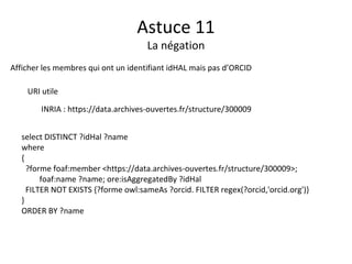 Astuce 11
La négation
Afficher les membres qui ont un identifiant idHAL mais pas d’ORCID
URI utile
INRIA : https://data.archives-ouvertes.fr/structure/300009
select DISTINCT ?idHal ?name
where
{
?forme foaf:member <https://data.archives-ouvertes.fr/structure/300009>;
foaf:name ?name; ore:isAggregatedBy ?idHal
FILTER NOT EXISTS {?forme owl:sameAs ?orcid. FILTER regex(?orcid,'orcid.org')}
}
ORDER BY ?name
 