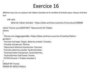 Afficher tous les co-auteurs de Fabien Gandon et le nombre d’articles pour chacun d’entre
eux
URI utile
idHal de Fabien Gandon : https://data.archives-ouvertes.fr/structure/300009
Exercice 16
select ?name count(DISTINCT ?document) AS ?nbdoc
where
{
?forme ore:isAggregatedBy <https://data.archives-ouvertes.fr/author/fabien-
gandon>.
?version hal:topic ?topic; dcterms:creator ?creator.
?creator hal:person ?forme.
?document dcterms:hasVersion ?version.
?version dcterms:creator ?autresCreator.
?autresCreator hal:person ?autresformes.
?autresformes foaf:name ?name.
FILTER (?name !='Fabien Gandon')
}
GROUP BY ?name
ORDER BY DESC(?nbdoc)
 