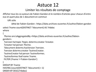 Astuce 12
Limiter les résultats de comptage
Afficher tous les co-auteurs de Fabien Gandon et le nombre d’articles pour chacun d’entre
eux et ayant plus de 1 document en commun
URI utile
idHal de Fabien Gandon : https://data.archives-ouvertes.fr/author/fabien-gandon
select ?name count(DISTINCT ?document) AS ?nbdoc
where
{
?forme ore:isAggregatedBy <https://data.archives-ouvertes.fr/author/fabien-
gandon>.
?version hal:topic ?topic; dcterms:creator ?creator.
?creator hal:person ?forme.
?document dcterms:hasVersion ?version.
?version dcterms:creator ?autresCreator.
?autresCreator hal:person ?autresformes.
?autresformes foaf:name ?name.
FILTER (?name !='Fabien Gandon')
}
GROUP BY ?name
HAVING (count(DISTINCT ?document) > 1)
ORDER BY DESC(?nbdoc)
 
