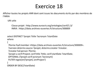 Afficher toutes les projets ANR dont sont issues les documents écrits par des membres de
l’INRIA
URI utile
Classe projet : http://www.eurocris.org/ontologies/cerif/1.3/
INRIA : https://data.archives-ouvertes.fr/structure/300009
Exercice 18
select DISTINCT ?projet ?title ?acronym ?startDate
where
{
?forme foaf:member <https://data.archives-ouvertes.fr/structure/300009>.
?version dcterms:source ?projet; dcterms:creator ?creator.
?creator hal:person ?forme.
?projet a cerif:Project; cerif:title ?title; cerif:startDate ?startDate.
OPTIONAL {?projet cerif:acronym ?acronym}
FILTER regex(str(?projet),'anrProject')
}
ORDER BY DESC(?startDate)
 