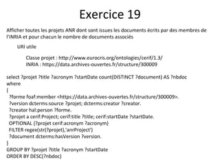 Afficher toutes les projets ANR dont sont issues les documents écrits par des membres de
l’INRIA et pour chacun le nombre de documents associés
URI utile
Classe projet : http://www.eurocris.org/ontologies/cerif/1.3/
INRIA : https://data.archives-ouvertes.fr/structure/300009
Exercice 19
select ?projet ?title ?acronym ?startDate count(DISTINCT ?document) AS ?nbdoc
where
{
?forme foaf:member <https://data.archives-ouvertes.fr/structure/300009>.
?version dcterms:source ?projet; dcterms:creator ?creator.
?creator hal:person ?forme.
?projet a cerif:Project; cerif:title ?title; cerif:startDate ?startDate.
OPTIONAL {?projet cerif:acronym ?acronym}
FILTER regex(str(?projet),'anrProject')
?document dcterms:hasVersion ?version.
}
GROUP BY ?projet ?title ?acronym ?startDate
ORDER BY DESC(?nbdoc)
 