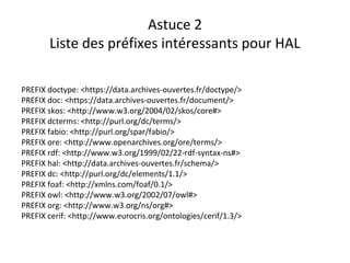 Astuce 2
Liste des préfixes intéressants pour HAL
PREFIX doctype: <https://data.archives-ouvertes.fr/doctype/>
PREFIX doc: <https://data.archives-ouvertes.fr/document/>
PREFIX skos: <http://www.w3.org/2004/02/skos/core#>
PREFIX dcterms: <http://purl.org/dc/terms/>
PREFIX fabio: <http://purl.org/spar/fabio/>
PREFIX ore: <http://www.openarchives.org/ore/terms/>
PREFIX rdf: <http://www.w3.org/1999/02/22-rdf-syntax-ns#>
PREFIX hal: <http://data.archives-ouvertes.fr/schema/>
PREFIX dc: <http://purl.org/dc/elements/1.1/>
PREFIX foaf: <http://xmlns.com/foaf/0.1/>
PREFIX owl: <http://www.w3.org/2002/07/owl#>
PREFIX org: <http://www.w3.org/ns/org#>
PREFIX cerif: <http://www.eurocris.org/ontologies/cerif/1.3/>
 