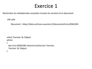 Rechercher les métadonnées associées à toutes les versions d’un document
URI utile
Document : https://data.archives-ouvertes.fr/document/inria-00362381
Exercice 1
select ?version ?p ?object
where
{
doc:inria-00362381 dcterms:hasVersion ?version.
?version ?p ?object.
}
 
